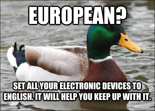 European? set all your electronic devices to english. It will help you keep up with it.  BadBadMallard