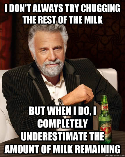 I don't always try chugging the rest of the milk But when I do, I completely underestimate the amount of milk remaining  The Most Interesting Man In The World