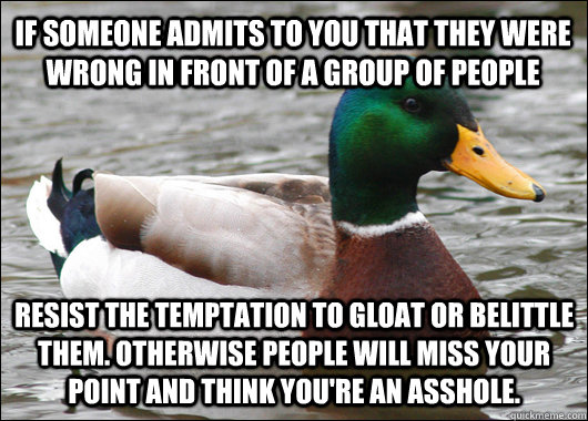 If someone admits to you that they were wrong in front of a group of people  Resist the temptation to gloat or belittle them. Otherwise people will miss your point and think you're an asshole. - If someone admits to you that they were wrong in front of a group of people  Resist the temptation to gloat or belittle them. Otherwise people will miss your point and think you're an asshole.  Actual Advice Mallard