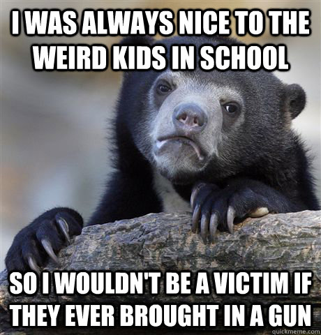 I was always nice to the weird kids in school So I wouldn't be a victim if they ever brought in a gun - I was always nice to the weird kids in school So I wouldn't be a victim if they ever brought in a gun  Confession Bear