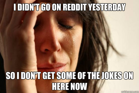 I didn't go on Reddit yesterday so I don't get some of the jokes on here now  First World Problems