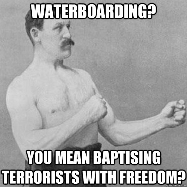Waterboarding? YOU MEAN Baptising terrorists with freedom?  overly manly man