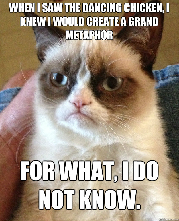 When I saw the dancing chicken, I knew I would create a grand metaphor  for what, I do not know.  Grumpy Cat