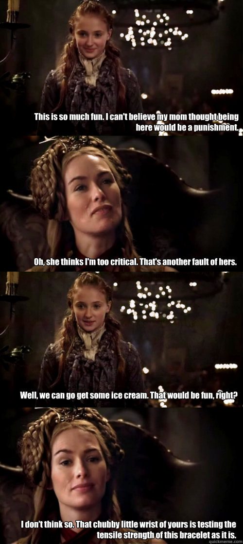 This is so much fun. I can't believe my mom thought being here would be a punishment. Oh, she thinks I'm too critical. That's another fault of hers. Well, we can go get some ice cream. That would be fun, right? I don’t think so. That chubby little w  Sansa and Cersei