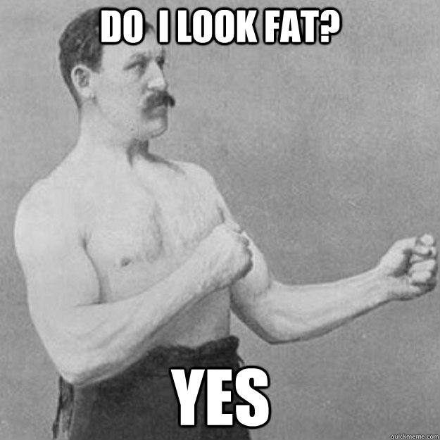 Do  I look fat? yes  overly manly man