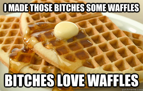 I made those bitches some waffles Bitches love waffles  Bitches love waffles