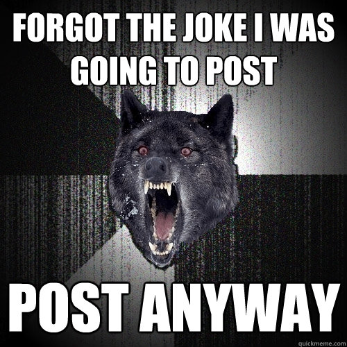 Forgot the joke I was going to post Post anyway  Insanity Wolf