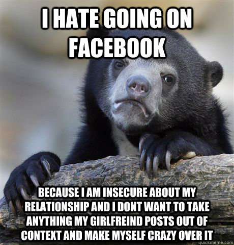 i hate going on facebook because i am insecure about my relationship and i dont want to take anything my girlfreind posts out of context and make myself crazy over it - i hate going on facebook because i am insecure about my relationship and i dont want to take anything my girlfreind posts out of context and make myself crazy over it  Confession Bear
