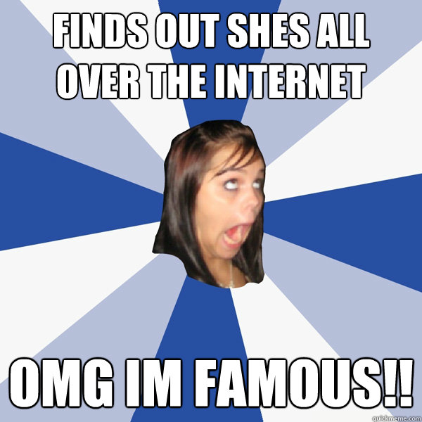 Finds out shes all over the internet Omg Im famous!!  Annoying Facebook Girl