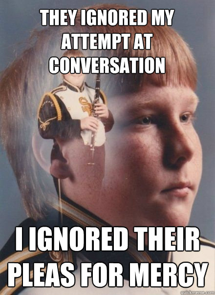 They ignored my attempt at conversation I ignored their pleas for mercy  band kid