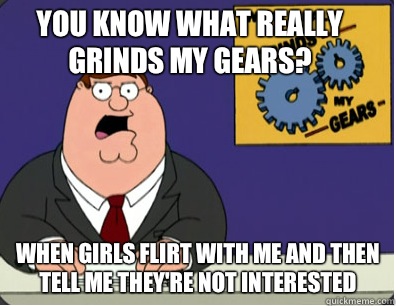 you know what really grinds my gears? When girls flirt with me and then tell me they're not interested   Grinds my gears