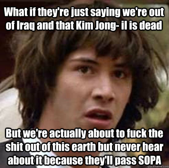 What if they're just saying we're out of Iraq and that Kim Jong- il is dead But we're actually about to fuck the shit out of this earth but never hear about it because they'll pass SOPA  conspiracy keanu