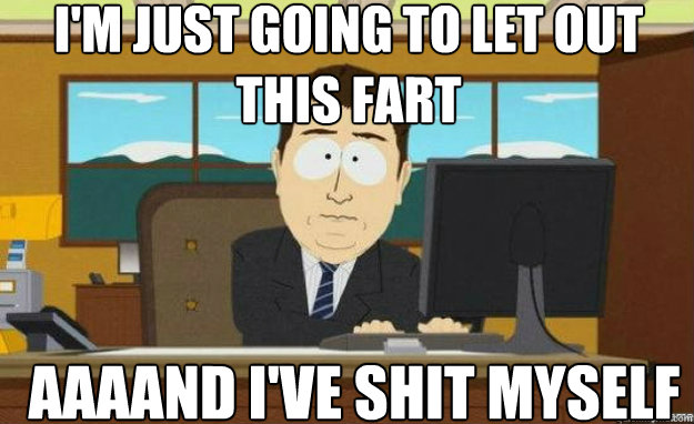 I'm just going to let out this fart AAAAnd i've shit myself  aaaand its gone