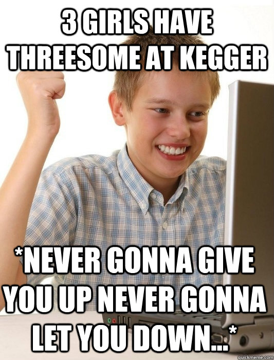 3 girls have threesome at kegger *Never gonna give you up Never gonna let you down...*  First Day on the Internet Kid
