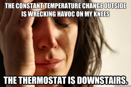 The constant temperature change outside is wrecking havoc on my knees The thermostat is downstairs. - The constant temperature change outside is wrecking havoc on my knees The thermostat is downstairs.  First World Problems