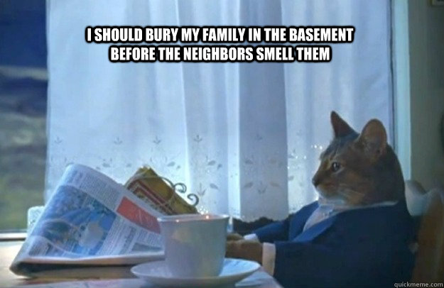 i should Bury my family in the basement before the neighbors smell them  Sophisticated Cat