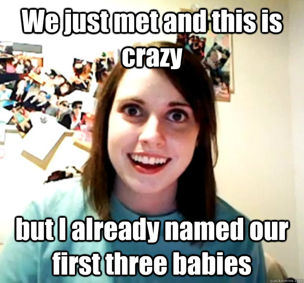 We just met and this is crazy but I already named our first three babies  Overly Attached Girlfriend