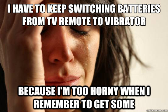 I have to keep switching batteries from tv remote to vibrator because I'm too horny when I remember to get some  First World Problems