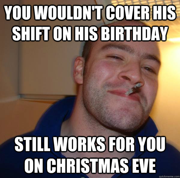 you wouldn't cover his shift on his birthday Still works for you on Christmas Eve - you wouldn't cover his shift on his birthday Still works for you on Christmas Eve  Misc