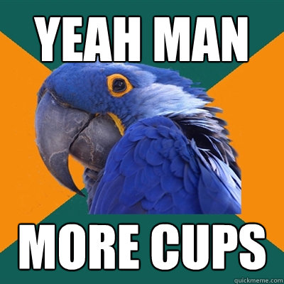 yeah man more cups
  Paranoid Parrot