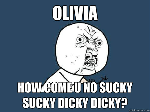 OLIVIA how come u no sucky sucky dicky dicky?  Y U No