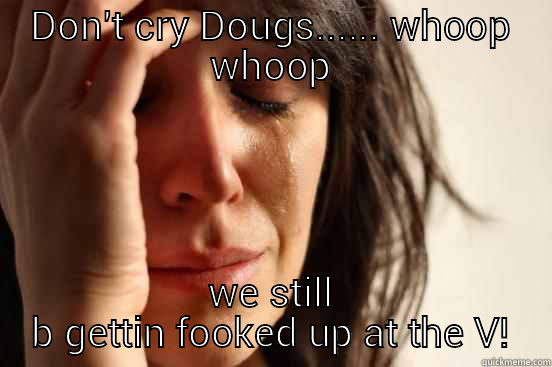 DON'T CRY DOUGS...... WHOOP WHOOP WE STILL B GETTIN FOOKED UP AT THE V! First World Problems