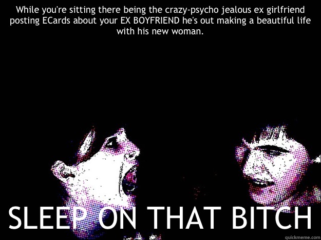 While you're sitting there being the crazy-psycho jealous ex girlfriend posting ECards about your EX BOYFRIEND he's out making a beautiful life with his new woman. SLEEP ON THAT BITCH  Crazy Ex-Girlfriend