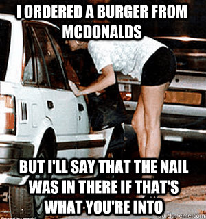 I ordered a burger from McDonalds But I'll say that the nail was in there if that's what you're into  Karma Whore