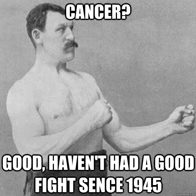 cancer? good, haven't had a good fight sence 1945  overly manly man