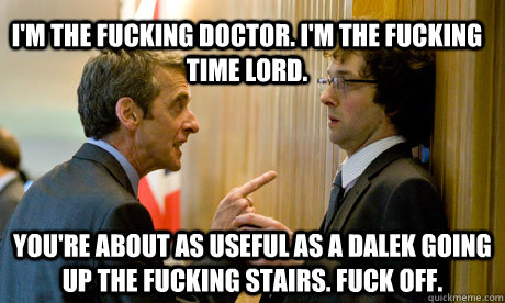 I'm the fucking doctor. I'm the fucking time lord.  You're about as useful as a Dalek going up the fucking stairs. Fuck off. - I'm the fucking doctor. I'm the fucking time lord.  You're about as useful as a Dalek going up the fucking stairs. Fuck off.  Malcolm Tucker