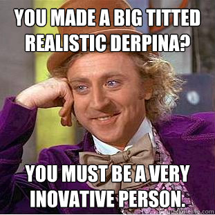 You made a big titted realistic derpina? You must be a very inovative person.  Creepy Wonka