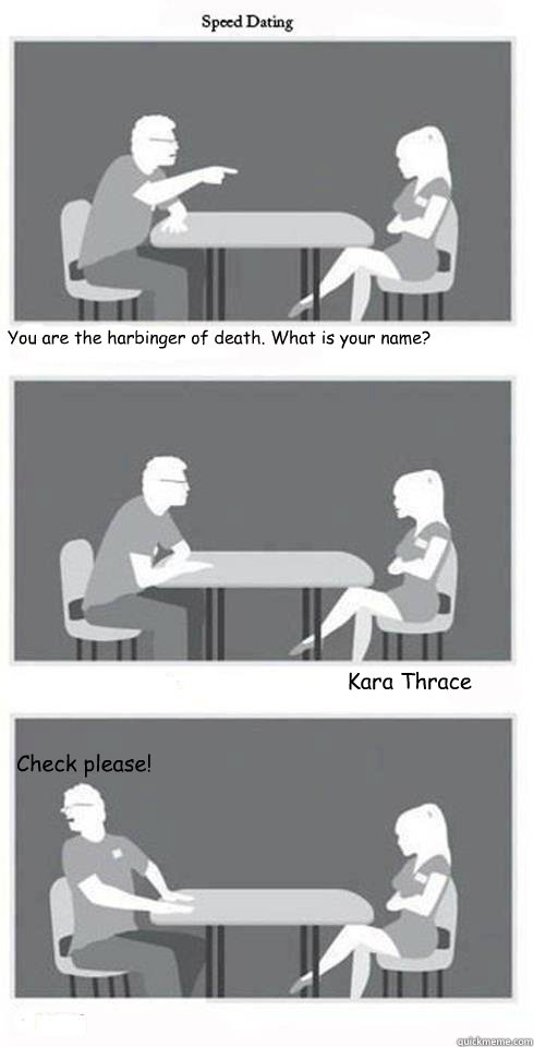 You are the harbinger of death. What is your name? Kara Thrace Check please!  Speed Dating