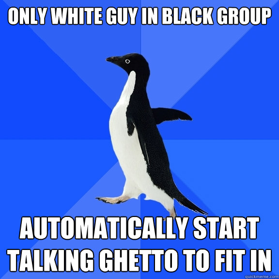only white guy in black group automatically start talking ghetto to fit in  Socially Awkward Penguin