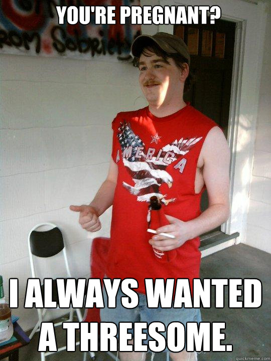 You're pregnant? I always wanted a threesome.  Redneck Randal