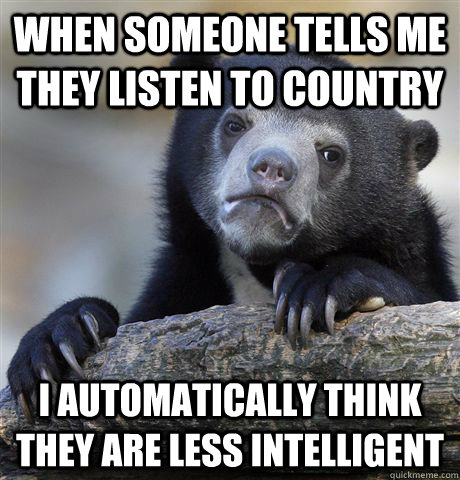 When someone tells me they listen to country I automatically think they are less intelligent  Confession Bear
