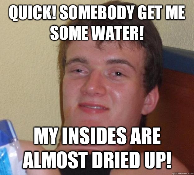 Quick! Somebody get me some water! My insides are almost dried up!  10 Guy