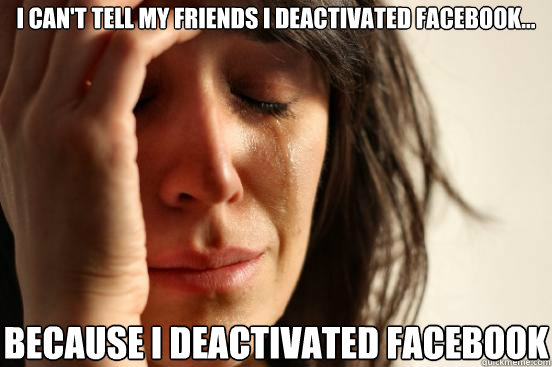 I can't tell my friends I deactivated facebook... because I deactivated facebook  First World Problems
