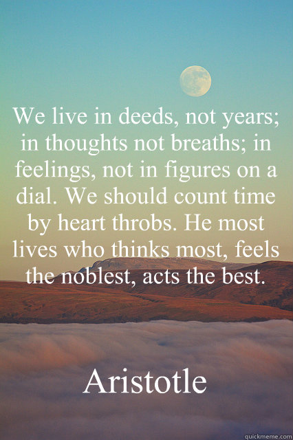 “We live in deeds, not years; in thoughts not breaths; in feelings, not in figures on a dial. We should count time by heart throbs. He most lives who thinks most, feels the noblest, acts the best.”   Aristotle  Aristotle quote