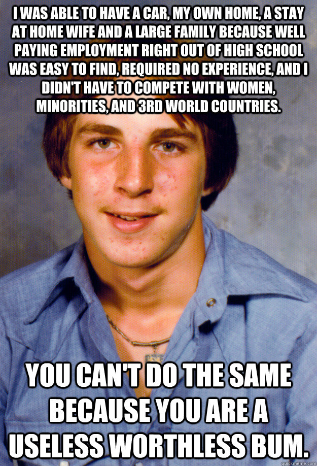 I was able to have a car, my own home, a stay at home wife and a large family because well paying employment right out of high school was easy to find, required no experience, and I didn't have to compete with women, minorities, and 3rd world countries. Y  Old Economy Steven