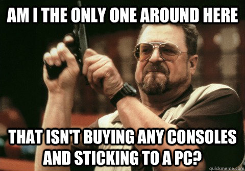 Am I the only one around here that isn't buying any consoles and sticking to a PC? - Am I the only one around here that isn't buying any consoles and sticking to a PC?  Am I the only one