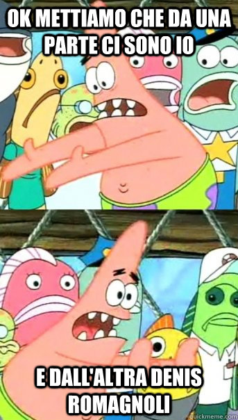 Ok mettiamo che da una parte ci sono io e dall'altra denis romagnoli  Push it somewhere else Patrick