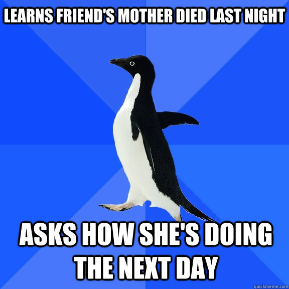 Learns friend's mother died last night Asks how she's doing the next day  Socially Awkward Penguin