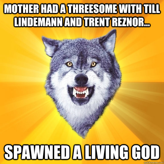 Mother had a threesome with till lindemann and trent reznor... spawned a living god  Courage Wolf