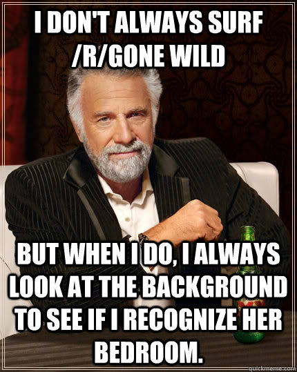 I don't always surf /r/gone wild but when I do, i always look at the background to see if i recognize her bedroom.  The Most Interesting Man In The World