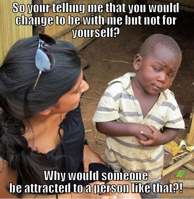 SO YOUR TELLING ME THAT YOU WOULD CHANGE TO BE WITH ME BUT NOT FOR YOURSELF? WHY WOULD SOMEONE BE ATTRACTED TO A PERSON LIKE THAT?! Skeptical Third World Kid