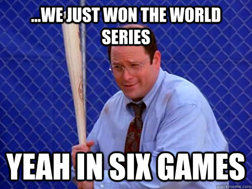 ...WE JUST WON THE WORLD SERIES YEAH IN SIX GAMES  