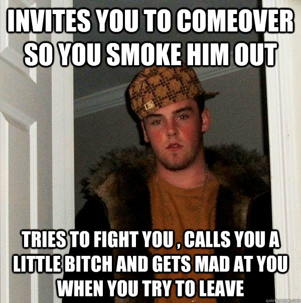 invites you to comeover so you smoke him out tries to fight you , calls you a little bitch and gets mad at you when you try to leave  Scumbag Steve