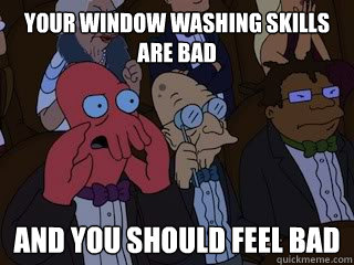 Your window washing skills are bad and you should feel bad  Bad Zoidberg