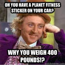 Oh you have a Planet Fitness sticker on your car? Why you weigh 400 pounds!? - Oh you have a Planet Fitness sticker on your car? Why you weigh 400 pounds!?  WILLY WONKA SARCASM