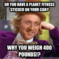 Oh you have a Planet Fitness sticker on your car? Why you weigh 400 pounds!?  WILLY WONKA SARCASM